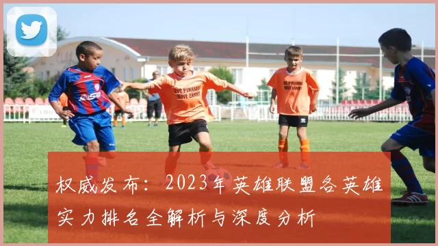 权威发布：2023年英雄联盟各英雄实力排名全解析与深度分析