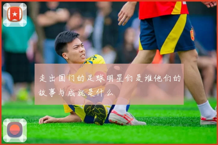 走出国门的足球明星们是谁他们的故事与成就是什么