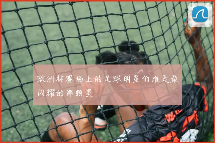欧洲杯赛场上的足球明星们谁是最闪耀的那颗星
