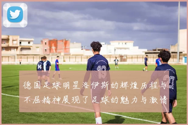 德国足球明星洛伊斯的辉煌历程与不屈精神展现了足球的魅力与激情