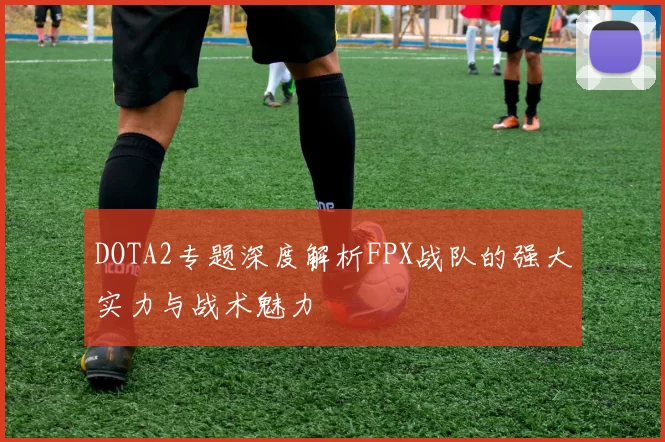 DOTA2专题深度解析FPX战队的强大实力与战术魅力