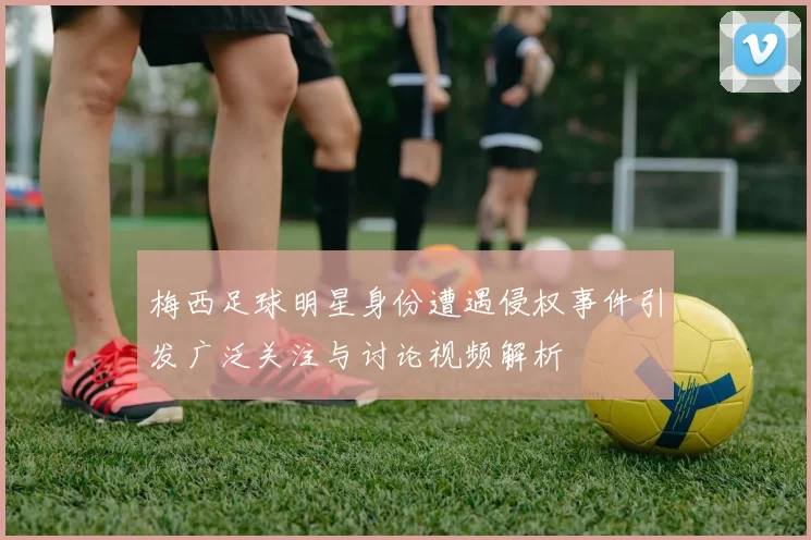 梅西足球明星身份遭遇侵权事件引发广泛关注与讨论视频解析