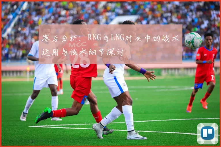 赛后分析：RNG与LNG对决中的战术运用与技术细节探讨