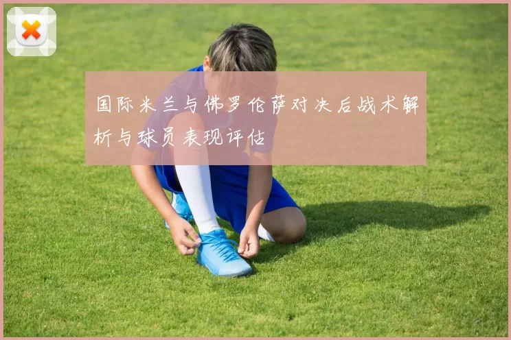 国际米兰与佛罗伦萨对决后战术解析与球员表现评估
