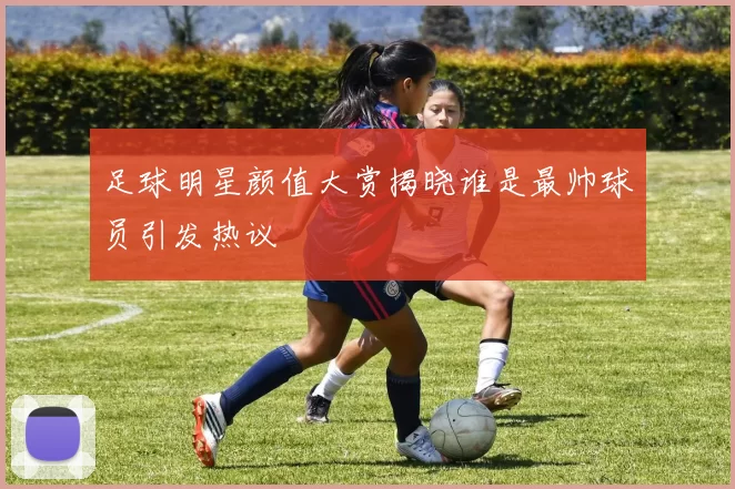 足球明星颜值大赏揭晓谁是最帅球员引发热议