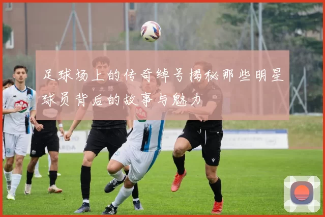 足球场上的传奇绰号揭秘那些明星球员背后的故事与魅力