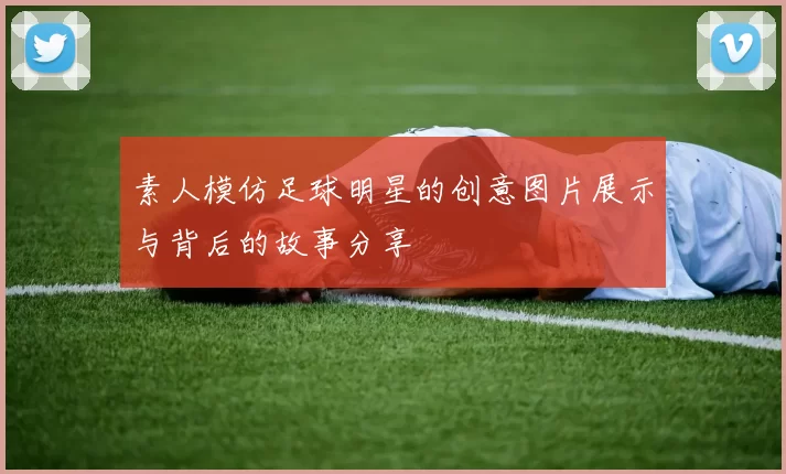 素人模仿足球明星的创意图片展示与背后的故事分享