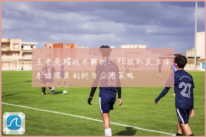 王者荣耀战术解析：WE战队反击体系的深度剖析与应用策略