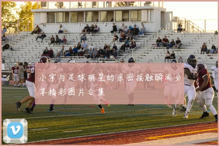 小宇与足球明星的亲密接触瞬间分享精彩图片合集