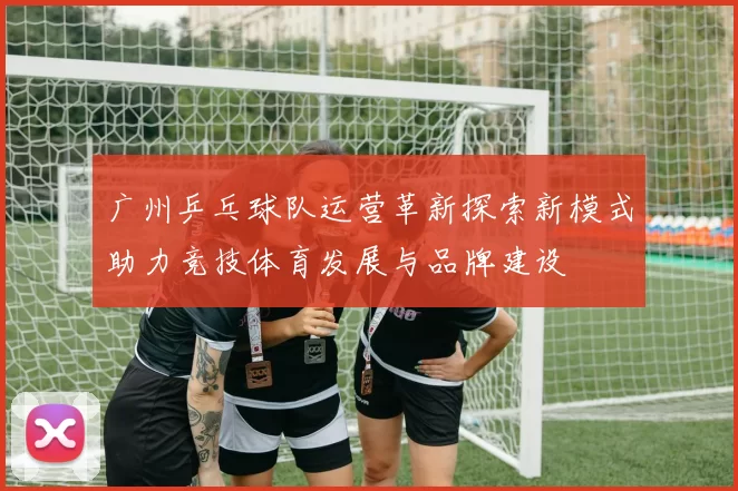广州乒乓球队运营革新探索新模式助力竞技体育发展与品牌建设