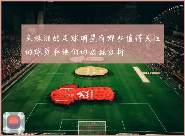 来株洲的足球明星有哪些值得关注的球员和他们的成就分析