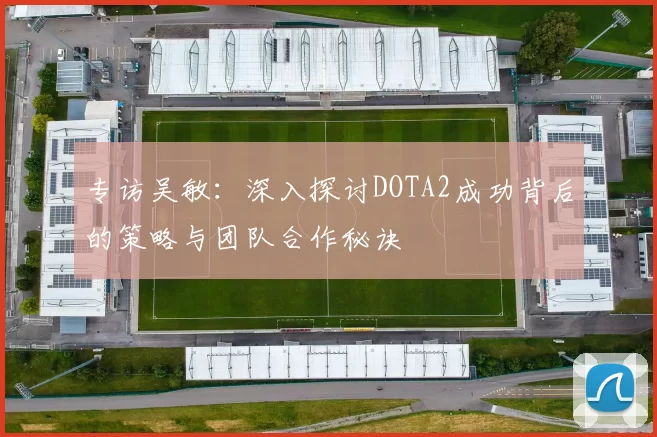 专访吴敏：深入探讨DOTA2成功背后的策略与团队合作秘诀