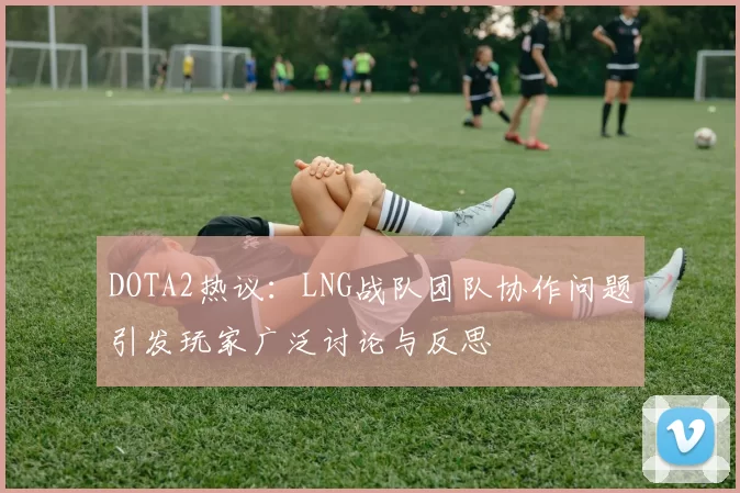 DOTA2热议：LNG战队团队协作问题引发玩家广泛讨论与反思