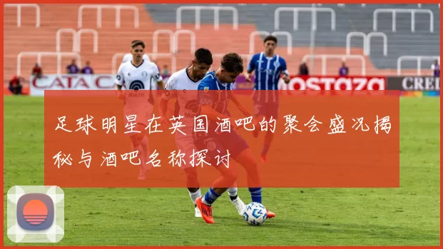 足球明星在英国酒吧的聚会盛况揭秘与酒吧名称探讨
