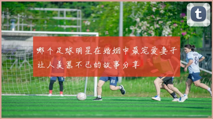 哪个足球明星在婚姻中最宠爱妻子让人羡慕不已的故事分享