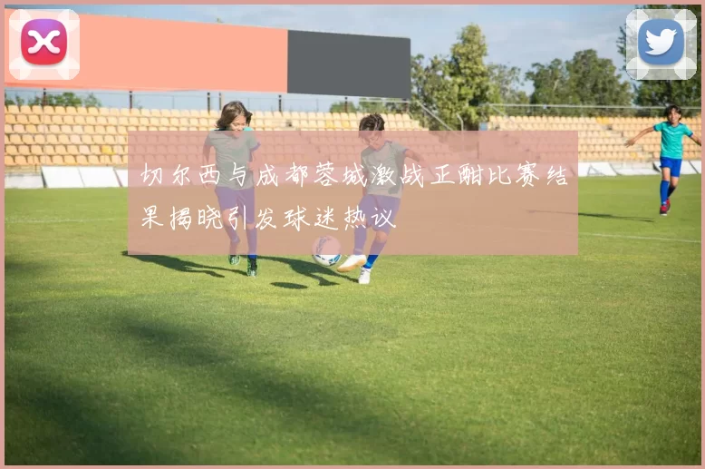 切尔西与成都蓉城激战正酣比赛结果揭晓引发球迷热议