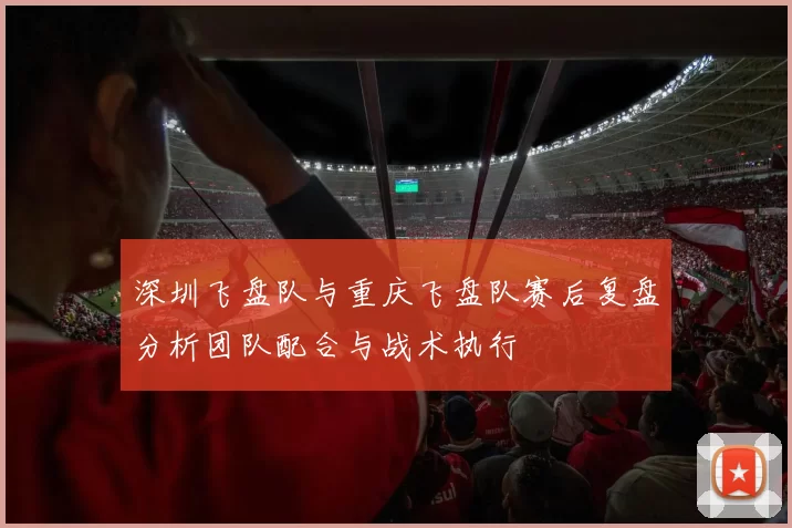 深圳飞盘队与重庆飞盘队赛后复盘分析团队配合与战术执行