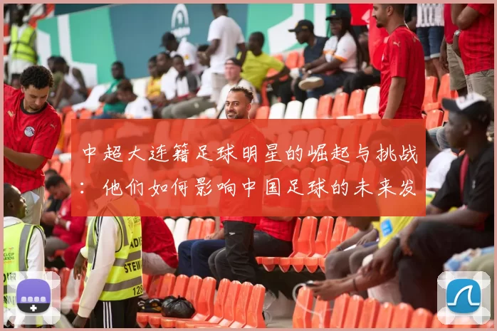 中超大连籍足球明星的崛起与挑战：他们如何影响中国足球的未来发展