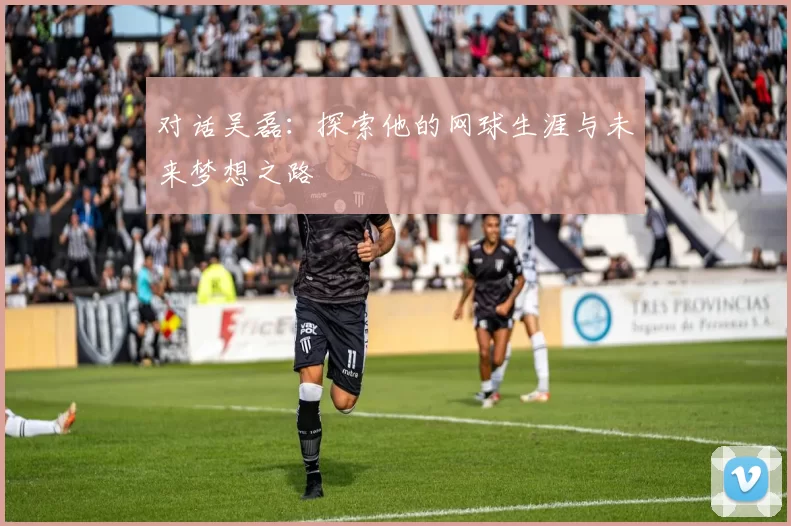对话吴磊：探索他的网球生涯与未来梦想之路