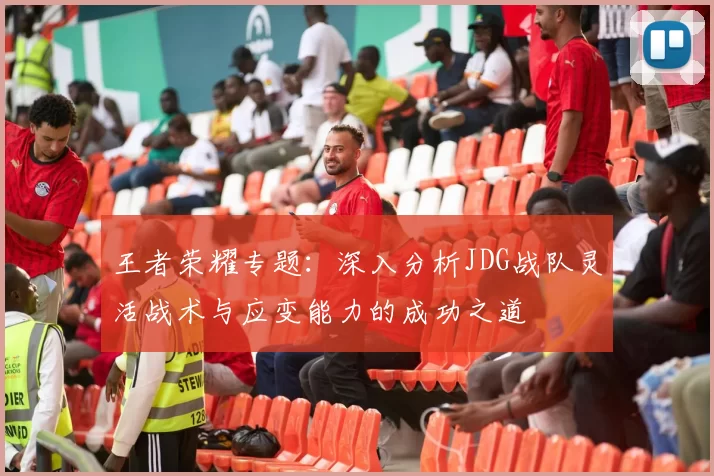 王者荣耀专题：深入分析JDG战队灵活战术与应变能力的成功之道