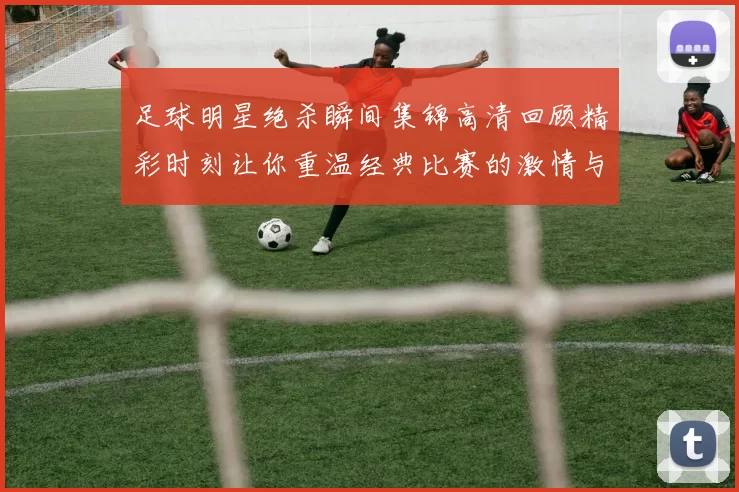 足球明星绝杀瞬间集锦高清回顾精彩时刻让你重温经典比赛的激情与荣耀
