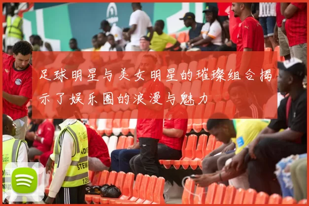 足球明星与美女明星的璀璨组合揭示了娱乐圈的浪漫与魅力