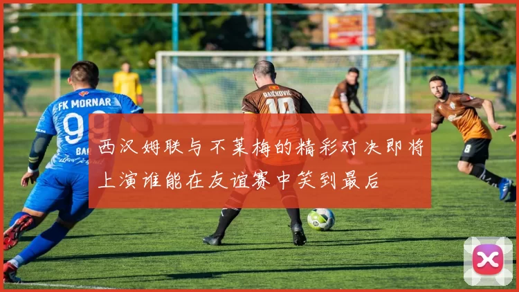 西汉姆联与不莱梅的精彩对决即将上演谁能在友谊赛中笑到最后