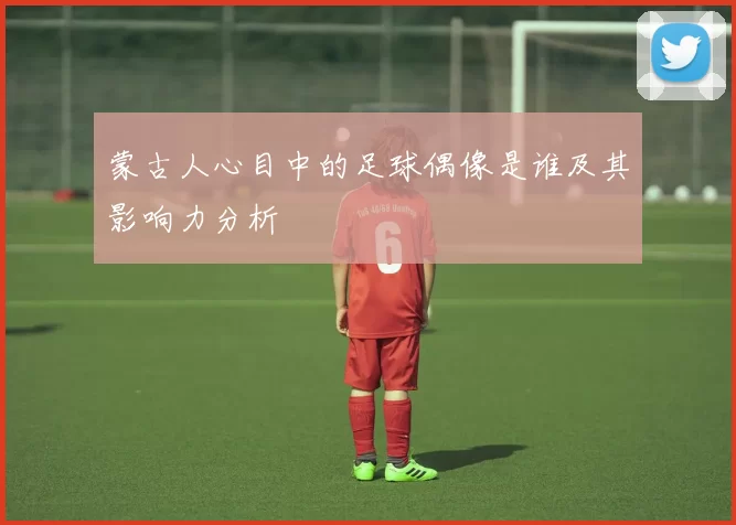 蒙古人心目中的足球偶像是谁及其影响力分析