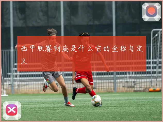 西甲联赛到底是什么它的全称与定义