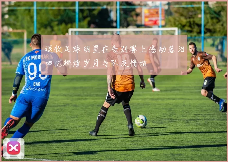 退役足球明星在告别赛上感动落泪回忆辉煌岁月与队友情谊