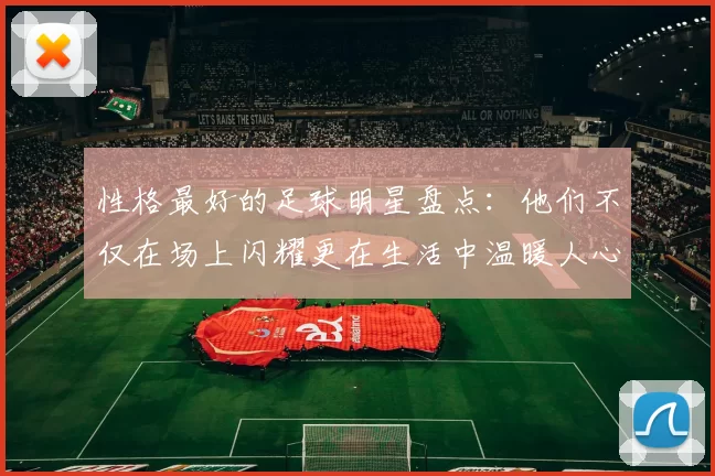 性格最好的足球明星盘点：他们不仅在场上闪耀更在生活中温暖人心