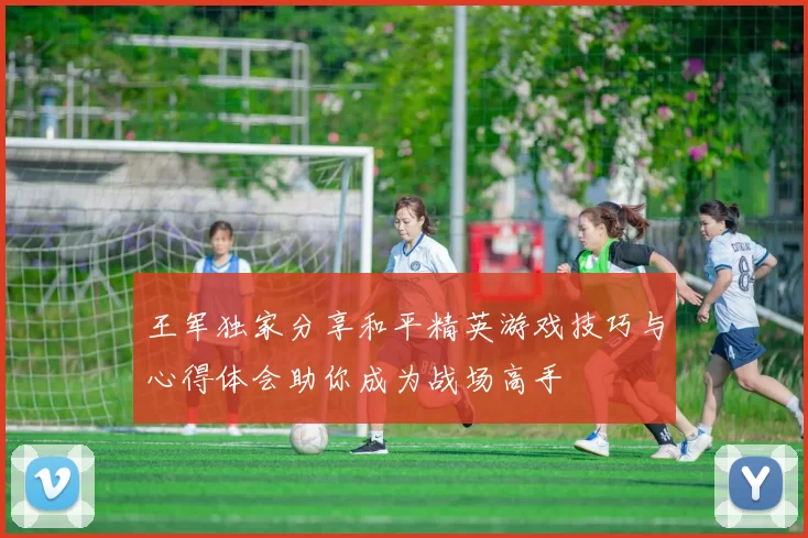 王军独家分享和平精英游戏技巧与心得体会助你成为战场高手