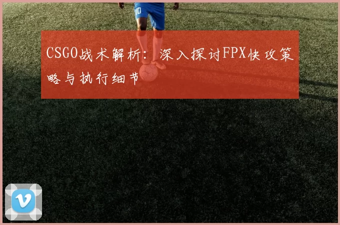 CSGO战术解析：深入探讨FPX快攻策略与执行细节