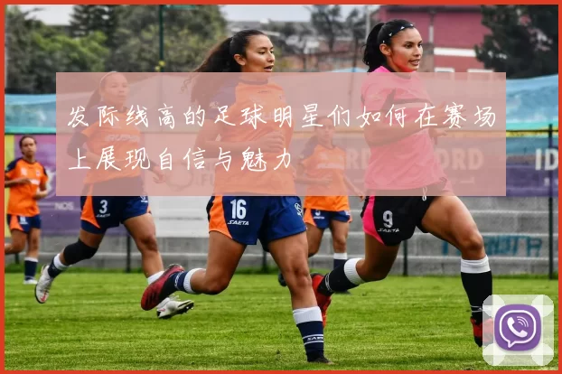 发际线高的足球明星们如何在赛场上展现自信与魅力