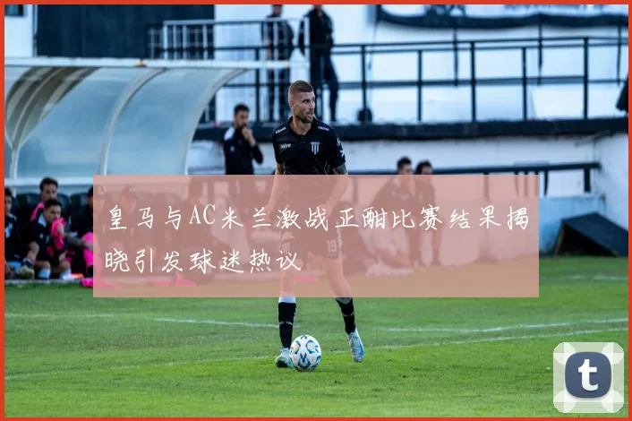 皇马与AC米兰激战正酣比赛结果揭晓引发球迷热议