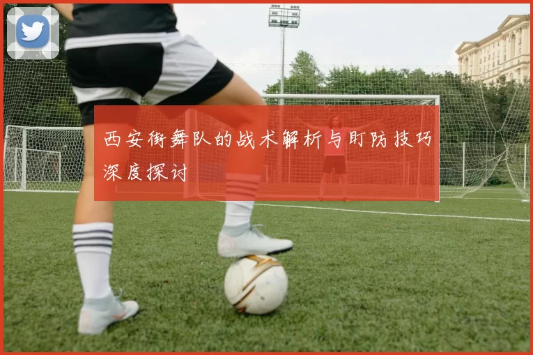 西安街舞队的战术解析与盯防技巧深度探讨
