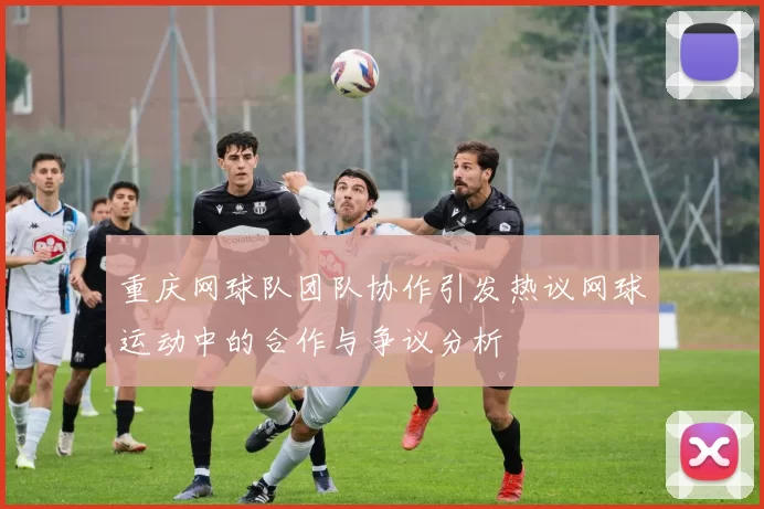重庆网球队团队协作引发热议网球运动中的合作与争议分析