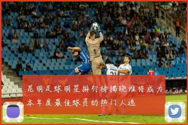 昆明足球明星排行榜揭晓谁将成为本年度最佳球员的热门人选