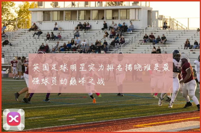 英国足球明星实力排名揭晓谁是最强球员的巅峰之战