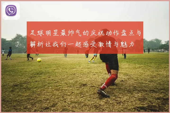 足球明星最帅气的庆祝动作盘点与解析让我们一起感受激情与魅力