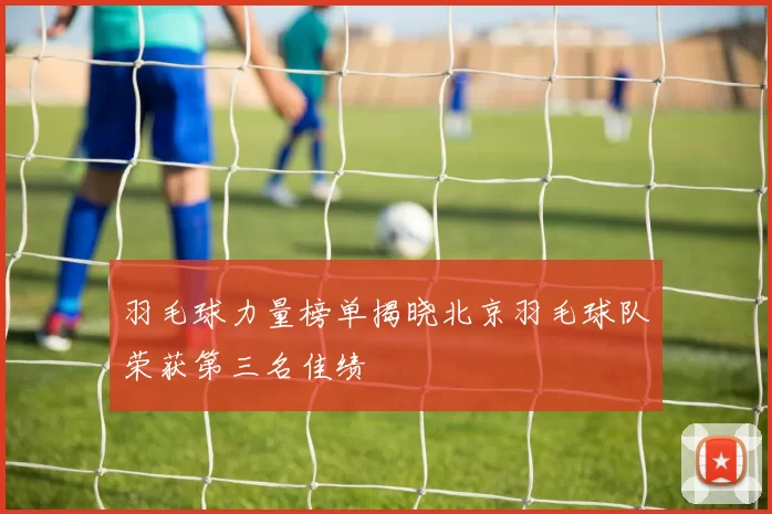 羽毛球力量榜单揭晓北京羽毛球队荣获第三名佳绩