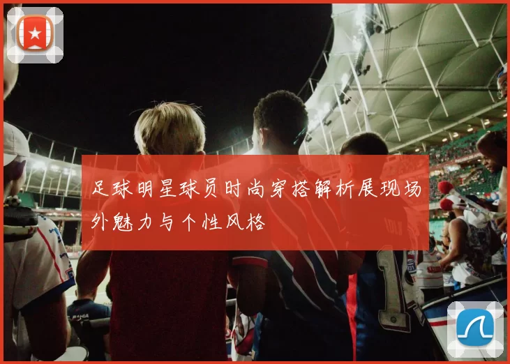 足球明星球员时尚穿搭解析展现场外魅力与个性风格