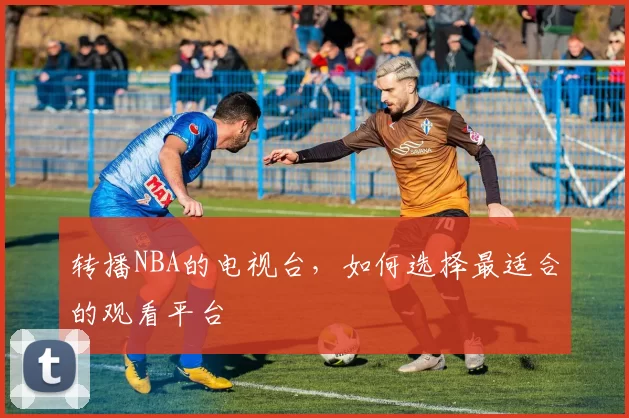 转播NBA的电视台，如何选择最适合的观看平台