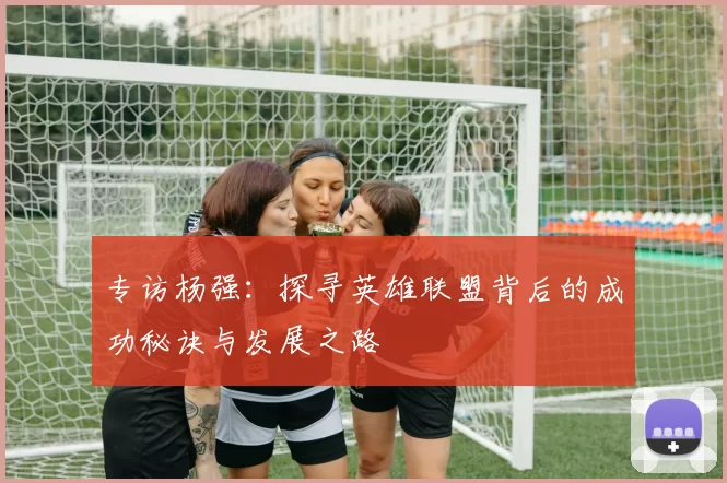 专访杨强：探寻英雄联盟背后的成功秘诀与发展之路