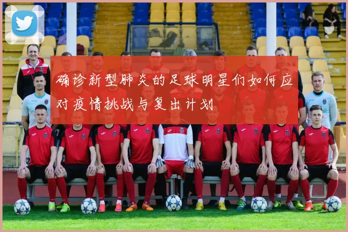 确诊新型肺炎的足球明星们如何应对疫情挑战与复出计划