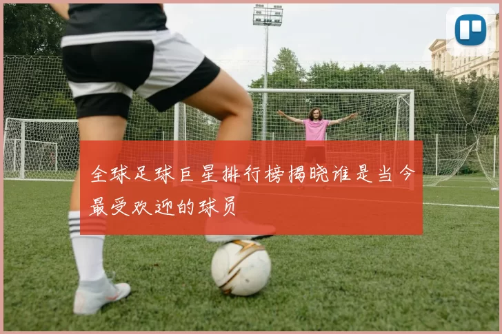 全球足球巨星排行榜揭晓谁是当今最受欢迎的球员