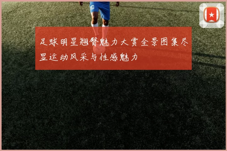 足球明星翘臀魅力大赏全景图集尽显运动风采与性感魅力