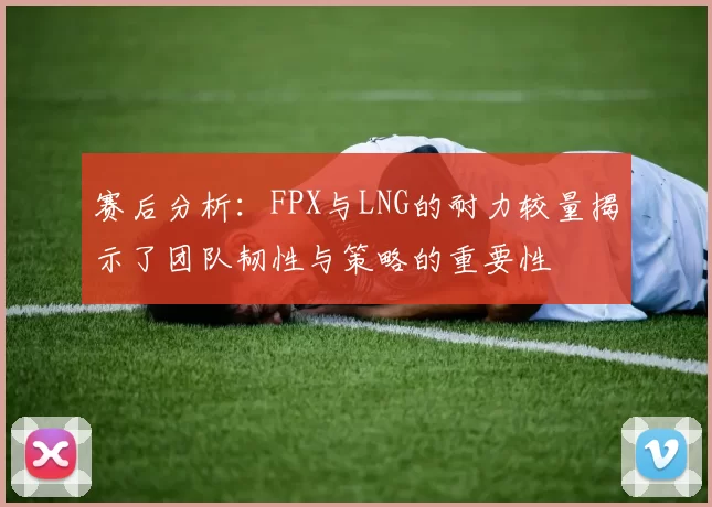 赛后分析：FPX与LNG的耐力较量揭示了团队韧性与策略的重要性