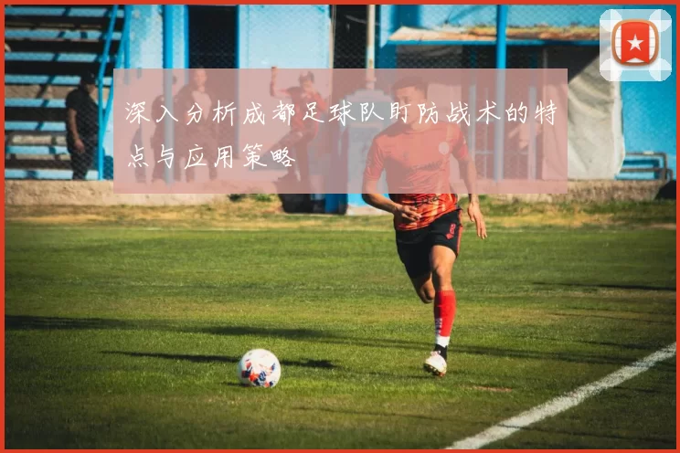 深入分析成都足球队盯防战术的特点与应用策略