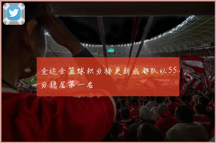 全运会篮球积分榜更新成都队以55分稳居第一名
